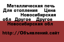 Металлическая печь.Для отопления. › Цена ­ 20 000 - Новосибирская обл. Другое » Другое   . Новосибирская обл.